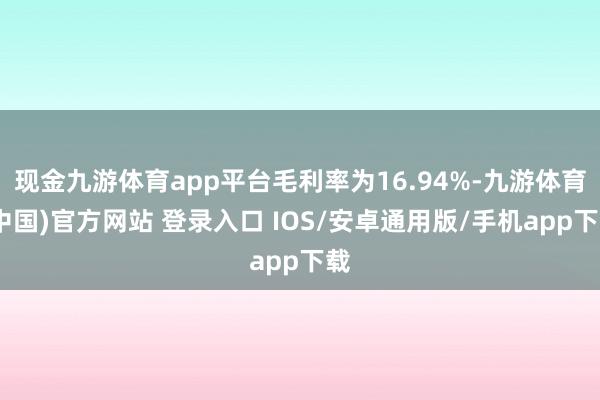 现金九游体育app平台毛利率为16.94%-九游体育(中国)官方网站 登录入口 IOS/安卓通用版/手机app下载