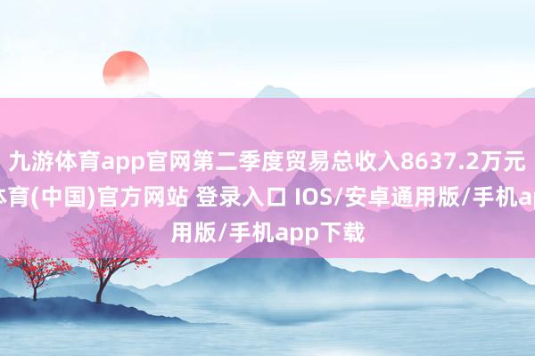 九游体育app官网第二季度贸易总收入8637.2万元-九游体育(中国)官方网站 登录入口 IOS/安卓通用版/手机app下载