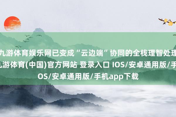 九游体育娱乐网已变成“云边端”协同的全栈理智处理决策才能-九游体育(中国)官方网站 登录入口 IOS/安卓通用版/手机app下载