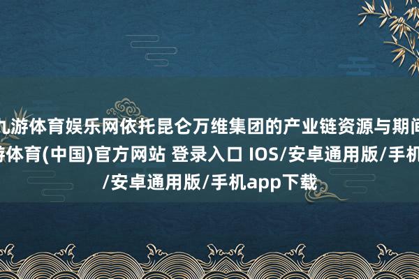 九游体育娱乐网依托昆仑万维集团的产业链资源与期间积淀-九游体育(中国)官方网站 登录入口 IOS/安卓通用版/手机app下载