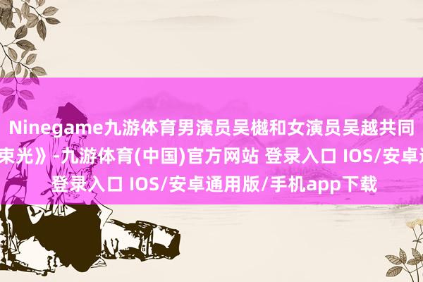 Ninegame九游体育男演员吴樾和女演员吴越共同演绎情境诗诵读《这束光》-九游体育(中国)官方网站 登录入口 IOS/安卓通用版/手机app下载