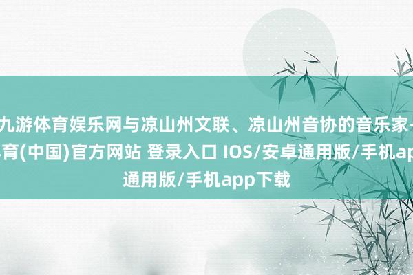 九游体育娱乐网与凉山州文联、凉山州音协的音乐家-九游体育(中国)官方网站 登录入口 IOS/安卓通用版/手机app下载