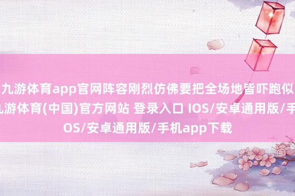 九游体育app官网阵容刚烈仿佛要把全场地皆吓跑似的那本事-九游体育(中国)官方网站 登录入口 IOS/安卓通用版/手机app下载