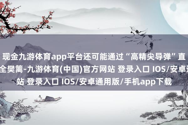 现金九游体育app平台还可能通过“高精尖导弹”直接撕开俄方后方的安全樊篱-九游体育(中国)官方网站 登录入口 IOS/安卓通用版/手机app下载