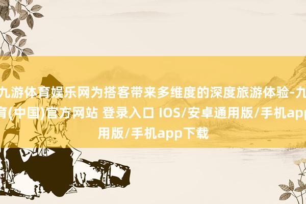 九游体育娱乐网为搭客带来多维度的深度旅游体验-九游体育(中国)官方网站 登录入口 IOS/安卓通用版/手机app下载