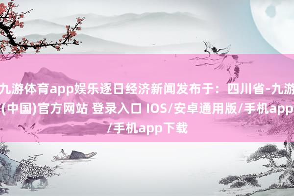 九游体育app娱乐逐日经济新闻发布于：四川省-九游体育(中国)官方网站 登录入口 IOS/安卓通用版/手机app下载
