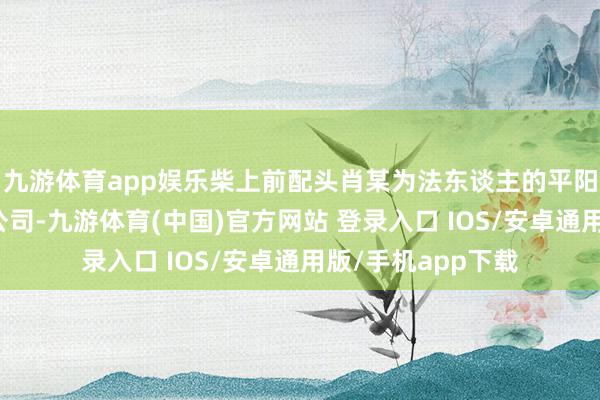 九游体育app娱乐柴上前配头肖某为法东谈主的平阳县小丫茶饮有限公司-九游体育(中国)官方网站 登录入口 IOS/安卓通用版/手机app下载