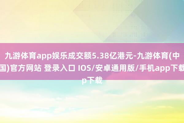 九游体育app娱乐成交额5.38亿港元-九游体育(中国)官方网站 登录入口 IOS/安卓通用版/手机app下载