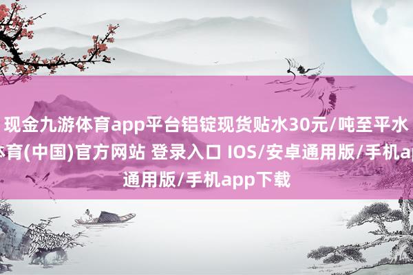 现金九游体育app平台铝锭现货贴水30元/吨至平水-九游体育(中国)官方网站 登录入口 IOS/安卓通用版/手机app下载
