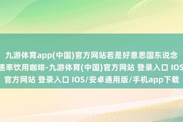 九游体育app(中国)官方网站若是好意思国东说念主不竭以他们频繁的速率饮用咖啡-九游体育(中国)官方网站 登录入口 IOS/安卓通用版/手机app下载