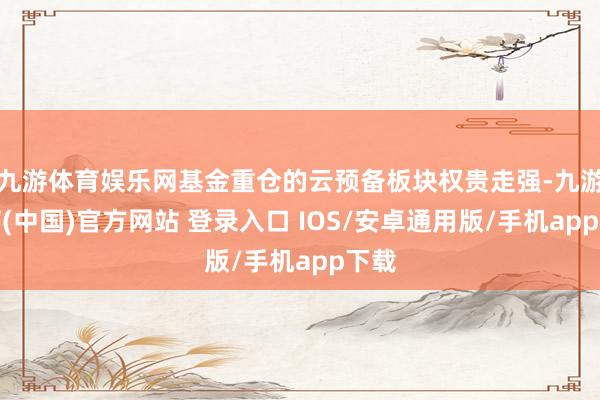 九游体育娱乐网基金重仓的云预备板块权贵走强-九游体育(中国)官方网站 登录入口 IOS/安卓通用版/手机app下载