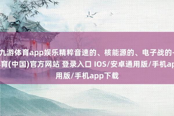 九游体育app娱乐精粹音速的、核能源的、电子战的-九游体育(中国)官方网站 登录入口 IOS/安卓通用版/手机app下载