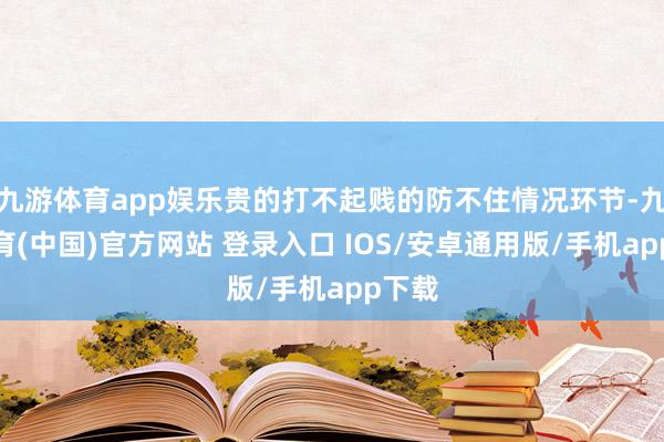 九游体育app娱乐贵的打不起贱的防不住情况环节-九游体育(中国)官方网站 登录入口 IOS/安卓通用版/手机app下载