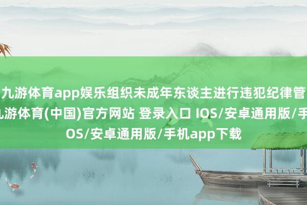 九游体育app娱乐组织未成年东谈主进行违犯纪律管制举止罪-九游体育(中国)官方网站 登录入口 IOS/安卓通用版/手机app下载