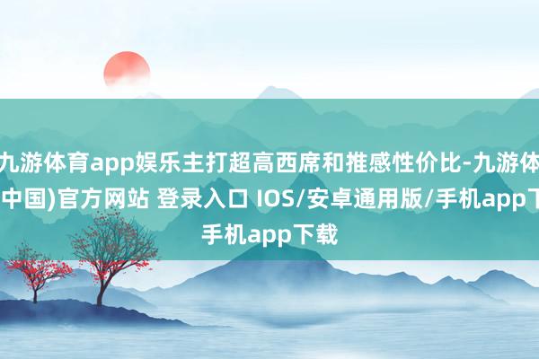 九游体育app娱乐主打超高西席和推感性价比-九游体育(中国)官方网站 登录入口 IOS/安卓通用版/手机app下载