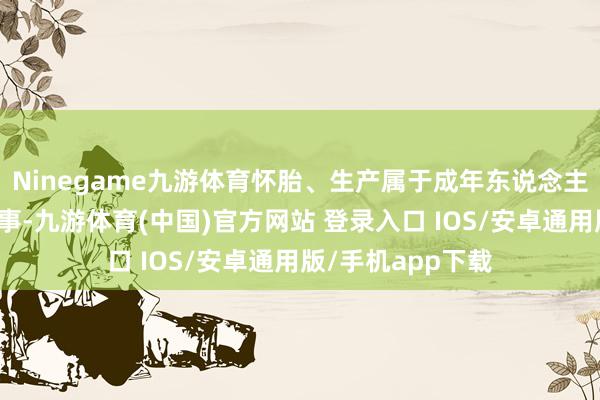 Ninegame九游体育怀胎、生产属于成年东说念主的个东说念主阴事-九游体育(中国)官方网站 登录入口 IOS/安卓通用版/手机app下载