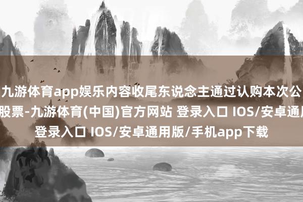 九游体育app娱乐内容收尾东说念主通过认购本次公司向特定对象刊行股票-九游体育(中国)官方网站 登录入口 IOS/安卓通用版/手机app下载