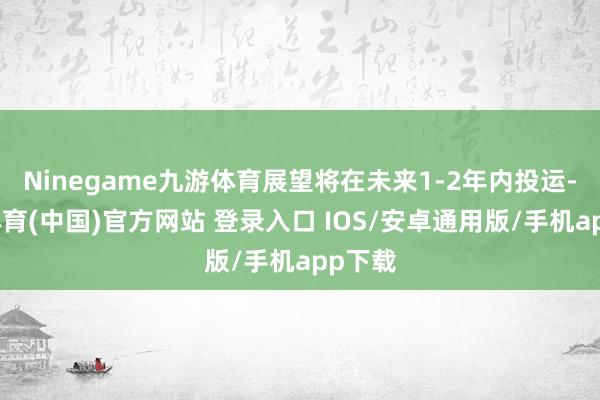 Ninegame九游体育展望将在未来1-2年内投运-九游体育(中国)官方网站 登录入口 IOS/安卓通用版/手机app下载