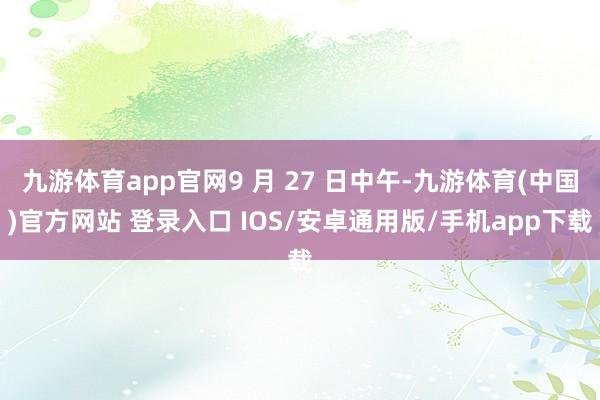 九游体育app官网9 月 27 日中午-九游体育(中国)官方网站 登录入口 IOS/安卓通用版/手机app下载