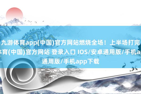 九游体育app(中国)官方网站燃烧全场！上半场打完-九游体育(中国)官方网站 登录入口 IOS/安卓通用版/手机app下载
