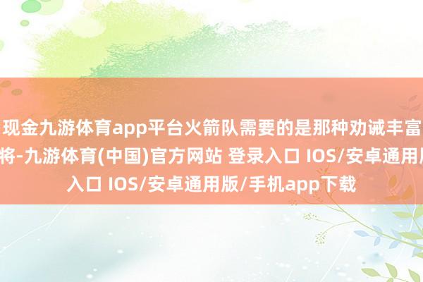 现金九游体育app平台火箭队需要的是那种劝诫丰富且实力可以的宿将-九游体育(中国)官方网站 登录入口 IOS/安卓通用版/手机app下载