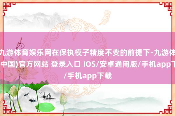 九游体育娱乐网在保执模子精度不变的前提下-九游体育(中国)官方网站 登录入口 IOS/安卓通用版/手机app下载