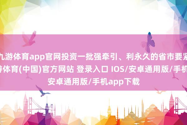 九游体育app官网投资一批强牵引、利永久的省市要紧技俩-九游体育(中国)官方网站 登录入口 IOS/安卓通用版/手机app下载