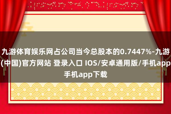九游体育娱乐网占公司当今总股本的0.7447%-九游体育(中国)官方网站 登录入口 IOS/安卓通用版/手机app下载