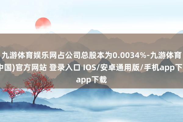 九游体育娱乐网占公司总股本为0.0034%-九游体育(中国)官方网站 登录入口 IOS/安卓通用版/手机app下载
