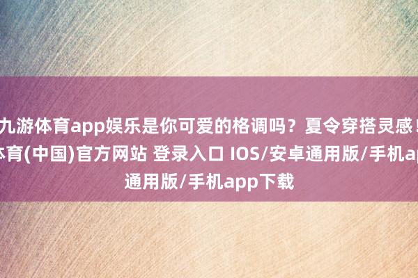 九游体育app娱乐是你可爱的格调吗？夏令穿搭灵感！-九游体育(中国)官方网站 登录入口 IOS/安卓通用版/手机app下载