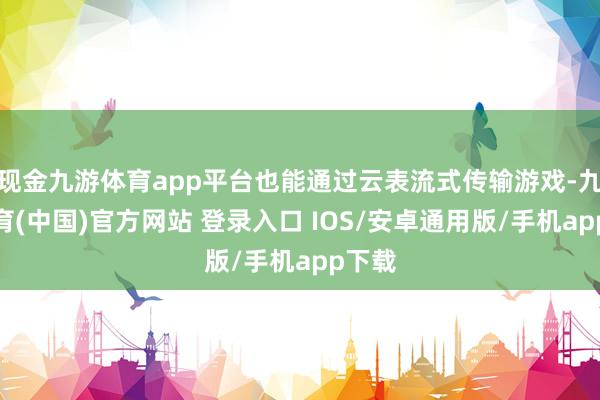现金九游体育app平台也能通过云表流式传输游戏-九游体育(中国)官方网站 登录入口 IOS/安卓通用版/手机app下载