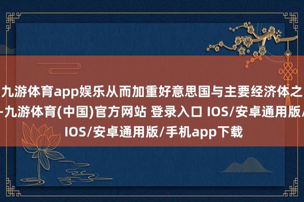 九游体育app娱乐从而加重好意思国与主要经济体之间的急切关系-九游体育(中国)官方网站 登录入口 IOS/安卓通用版/手机app下载