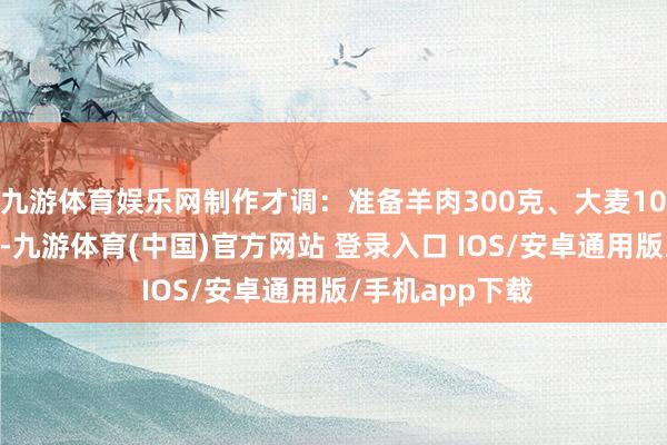 九游体育娱乐网制作才调：准备羊肉300克、大麦100克、草果5枚-九游体育(中国)官方网站 登录入口 IOS/安卓通用版/手机app下载