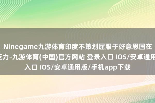 Ninegame九游体育印度不策划屈服于好意思国在贸易磋磨界限的压力-九游体育(中国)官方网站 登录入口 IOS/安卓通用版/手机app下载