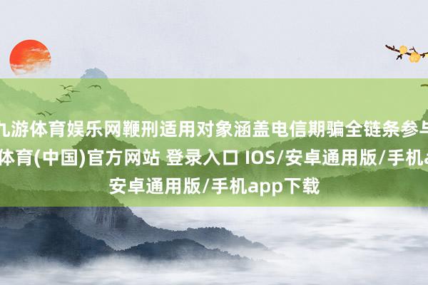 九游体育娱乐网鞭刑适用对象涵盖电信期骗全链条参与者-九游体育(中国)官方网站 登录入口 IOS/安卓通用版/手机app下载