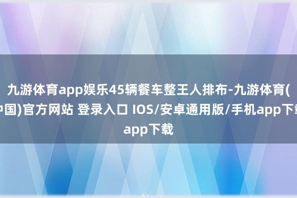 九游体育app娱乐45辆餐车整王人排布-九游体育(中国)官方网站 登录入口 IOS/安卓通用版/手机app下载