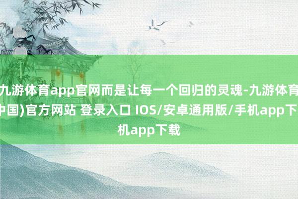 九游体育app官网而是让每一个回归的灵魂-九游体育(中国)官方网站 登录入口 IOS/安卓通用版/手机app下载