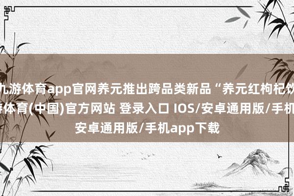 九游体育app官网养元推出跨品类新品“养元红枸杞饮品”-九游体育(中国)官方网站 登录入口 IOS/安卓通用版/手机app下载