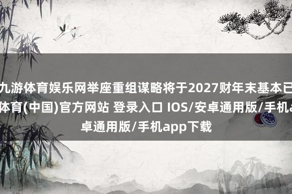 九游体育娱乐网举座重组谋略将于2027财年末基本已矣-九游体育(中国)官方网站 登录入口 IOS/安卓通用版/手机app下载