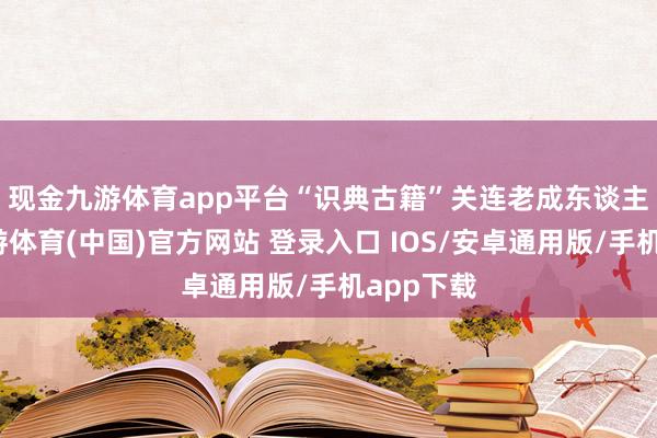 现金九游体育app平台　　“识典古籍”关连老成东谈主先容-九游体育(中国)官方网站 登录入口 IOS/安卓通用版/手机app下载