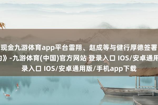 现金九游体育app平台雷翔、赵成等与健行厚德签署了《股份转让条约》-九游体育(中国)官方网站 登录入口 IOS/安卓通用版/手机app下载