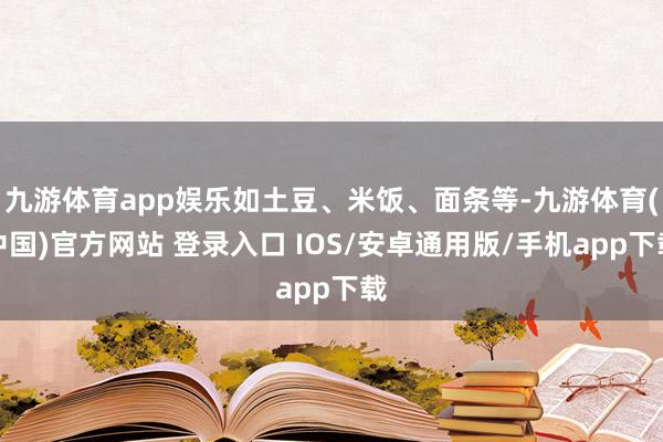 九游体育app娱乐如土豆、米饭、面条等-九游体育(中国)官方网站 登录入口 IOS/安卓通用版/手机app下载
