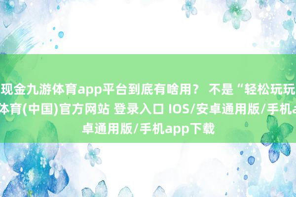 现金九游体育app平台到底有啥用？ 不是“轻松玩玩”-九游体育(中国)官方网站 登录入口 IOS/安卓通用版/手机app下载