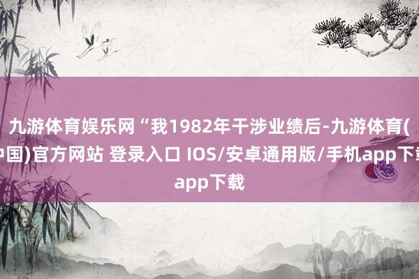 九游体育娱乐网“我1982年干涉业绩后-九游体育(中国)官方网站 登录入口 IOS/安卓通用版/手机app下载