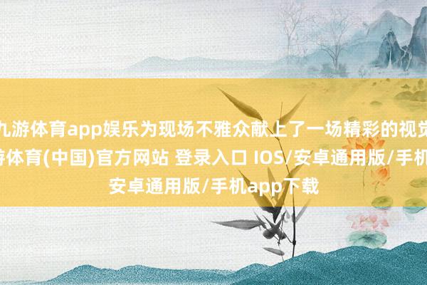 九游体育app娱乐为现场不雅众献上了一场精彩的视觉盛宴-九游体育(中国)官方网站 登录入口 IOS/安卓通用版/手机app下载