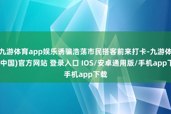 九游体育app娱乐诱骗浩荡市民搭客前来打卡-九游体育(中国)官方网站 登录入口 IOS/安卓通用版/手机app下载