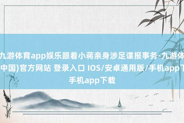 九游体育app娱乐跟着小蒋亲身涉足谍报事务-九游体育(中国)官方网站 登录入口 IOS/安卓通用版/手机app下载