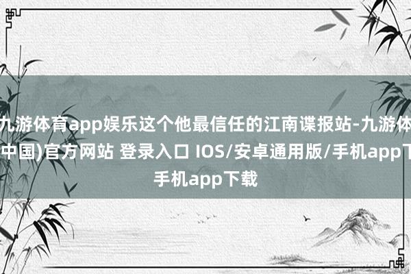 九游体育app娱乐这个他最信任的江南谍报站-九游体育(中国)官方网站 登录入口 IOS/安卓通用版/手机app下载