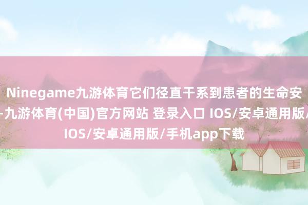 Ninegame九游体育它们径直干系到患者的生命安全与康复质地-九游体育(中国)官方网站 登录入口 IOS/安卓通用版/手机app下载