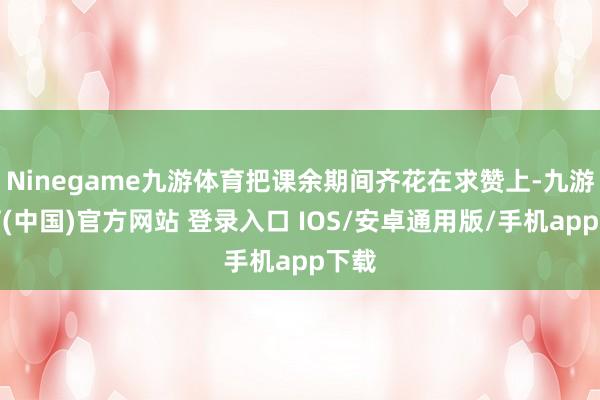 Ninegame九游体育把课余期间齐花在求赞上-九游体育(中国)官方网站 登录入口 IOS/安卓通用版/手机app下载